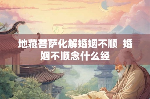 地藏菩萨化解婚姻不顺 婚姻不顺念什么经 地藏菩萨化解婚姻不顺 婚姻不顺念什么经