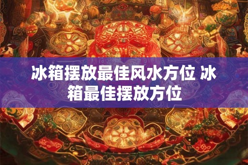 冰箱摆放最佳风水方位 冰箱最佳摆放方位