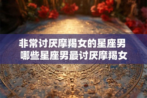 非常讨厌摩羯女的星座男 哪些星座男最讨厌摩羯女