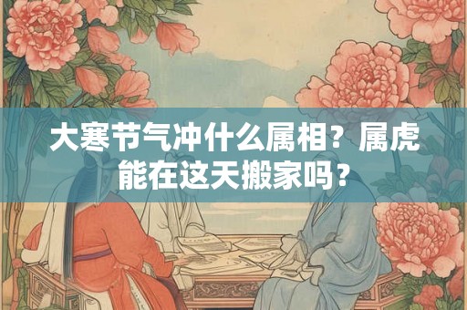 大寒节气冲什么属相？属虎能在这天搬家吗？