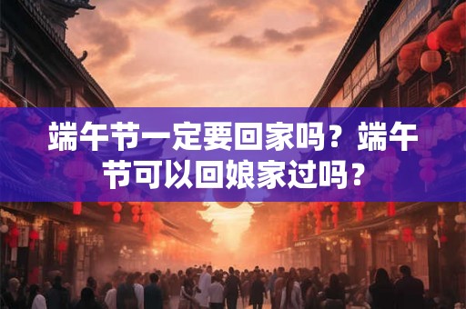 端午节一定要回家吗？端午节可以回娘家过吗？