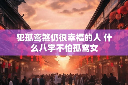 犯孤鸾煞仍很幸福的人 什么八字不怕孤鸾女 犯孤鸾煞仍很幸福的人 什么八字不怕孤鸾女