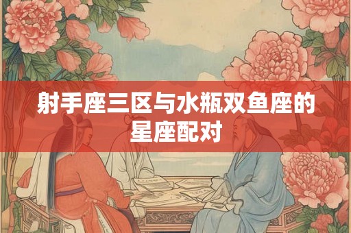 射手座三区与水瓶双鱼座的星座配对 射手座三区与水瓶双鱼座的星座配对