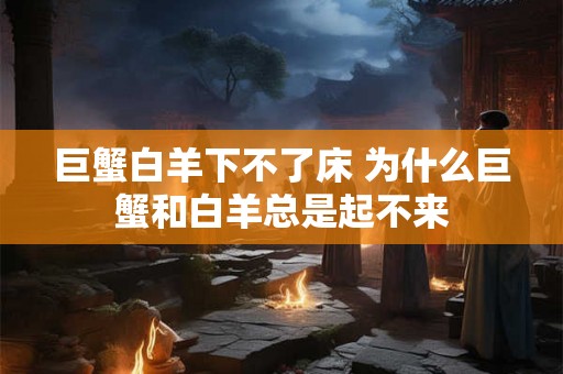 巨蟹白羊下不了床 为什么巨蟹和白羊总是起不来 巨蟹白羊下不了床 为什么巨蟹和白羊总是起不来