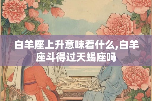 白羊座上升意味着什么,白羊座斗得过天蝎座吗
