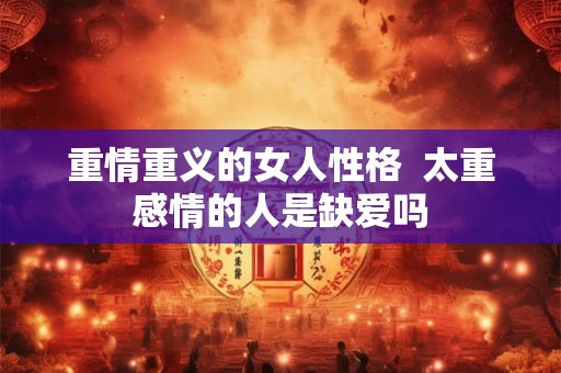 重情重义的女人性格 太重感情的人是缺爱吗 重情重义的女人性格 太重感情的人是缺爱吗