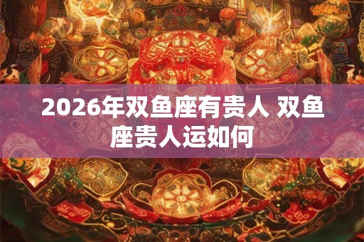 2026年双鱼座有贵人 双鱼座贵人运如何