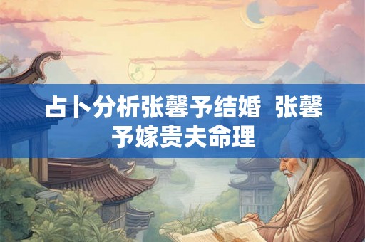 占卜分析张馨予结婚  张馨予嫁贵夫命理