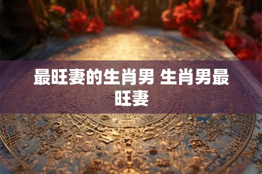 最旺妻的生肖男 生肖男最旺妻