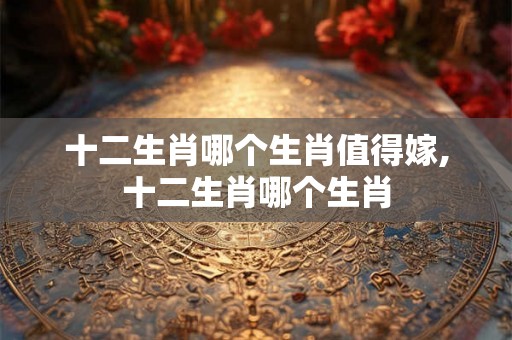 十二生肖哪个生肖值得嫁,十二生肖哪个生肖