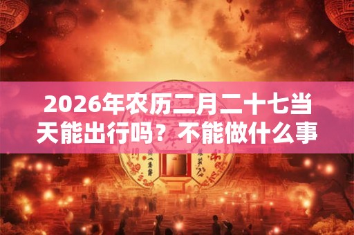 2026年农历二月二十七当天能出行吗？不能做什么事？