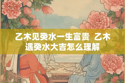 乙木见癸水一生富贵  乙木遇癸水大吉怎么理解