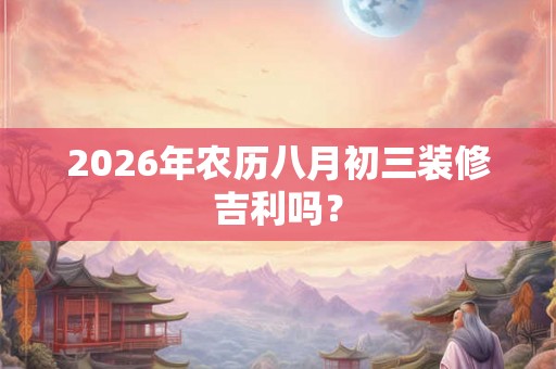 2026年农历八月初三装修吉利吗? 2026年农历八月初三装修吉利吗?