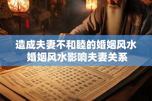 造成夫妻不和睦的婚姻风水 婚姻风水影响夫妻关系