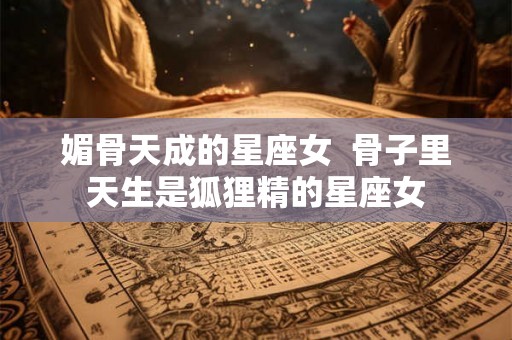 媚骨天成的星座女  骨子里天生是狐狸精的星座女
