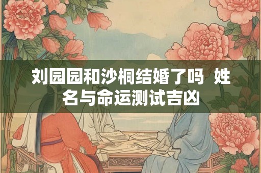 刘园园和沙桐结婚了吗 姓名与命运测试吉凶 刘园园和沙桐结婚了吗 姓名与命运测试吉凶