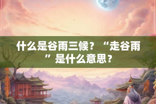 什么是谷雨三候?“走谷雨”是什么意思? 什么是谷雨三候?“走谷雨”是什么意思?