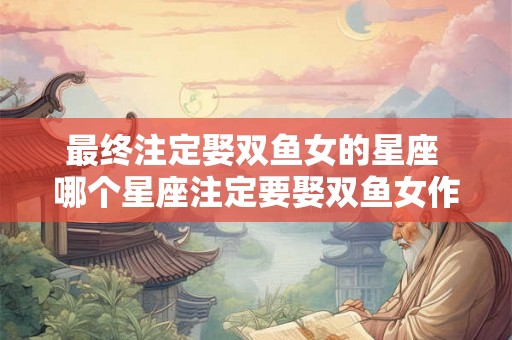 最终注定娶双鱼女的星座 哪个星座注定要娶双鱼女作为终生伴侣 最终注定娶双鱼女的星座 哪个星座注定要娶双鱼女作为终生伴侣