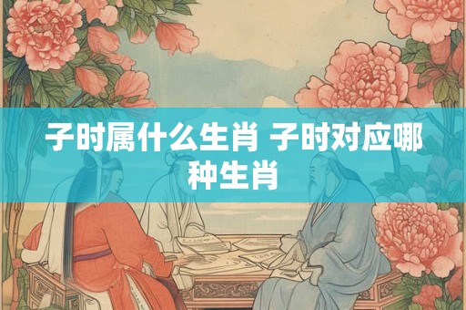 子时属什么生肖 子时对应哪种生肖