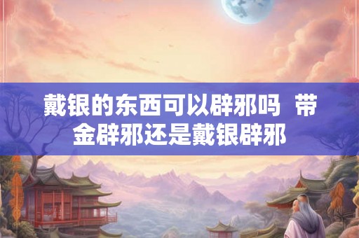 戴银的东西可以辟邪吗 带金辟邪还是戴银辟邪 戴银的东西可以辟邪吗 带金辟邪还是戴银辟邪