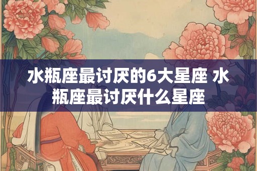 水瓶座最讨厌的6大星座 水瓶座最讨厌什么星座 水瓶座最讨厌的6大星座 水瓶座最讨厌什么星座