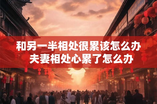 和另一半相处很累该怎么办 夫妻相处心累了怎么办 和另一半相处很累该怎么办 夫妻相处心累了怎么办