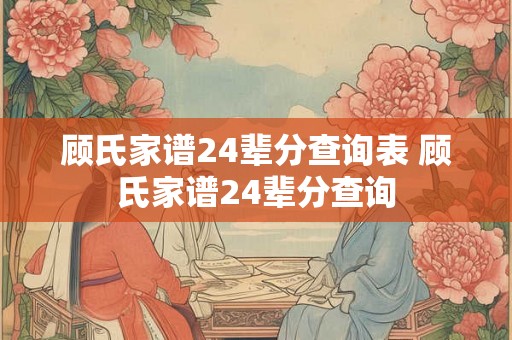 顾氏家谱24辈分查询表 顾氏家谱24辈分查询