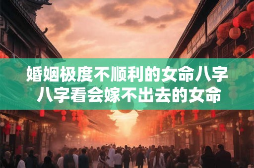 婚姻极度不顺利的女命八字 八字看会嫁不出去的女命
