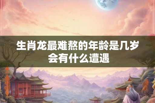 生肖龙最难熬的年龄是几岁 会有什么遭遇