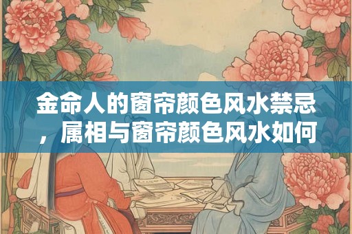 金命人的窗帘颜色风水禁忌，属相与窗帘颜色风水如何搭配？