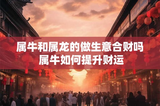 属牛和属龙的做生意合财吗 属牛如何提升财运