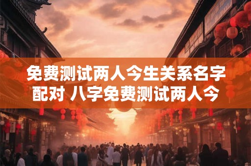 免费测试两人今生关系名字配对 八字免费测试两人今生关系