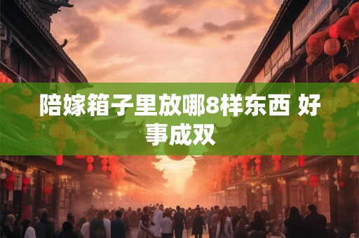 陪嫁箱子里放哪8样东西 好事成双 陪嫁箱子里放哪8样东西 好事成双