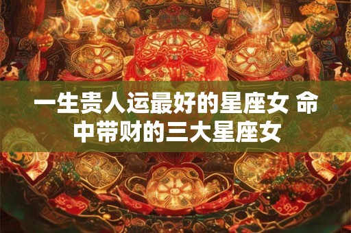 一生贵人运最好的星座女 命中带财的三大星座女
