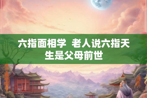 六指面相学 老人说六指天生是父母前世 六指面相学 老人说六指天生是父母前世