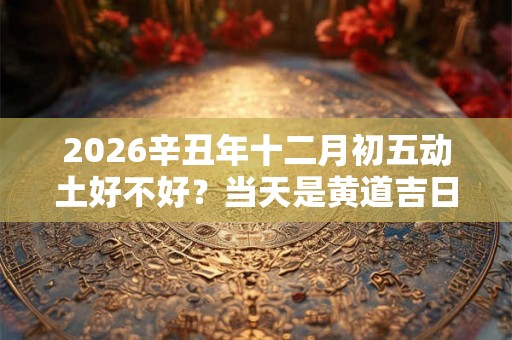 2026辛丑年十二月初五动土好不好?当天是黄道吉日吗? 2026辛丑年十二月初五动土好不好?当天是黄道吉日吗?