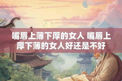 嘴唇上薄下厚的女人 嘴唇上厚下薄的女人好还是不好