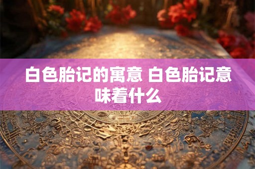 白色胎记的寓意 白色胎记意味着什么