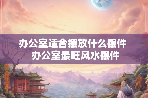办公室适合摆放什么摆件  办公室最旺风水摆件