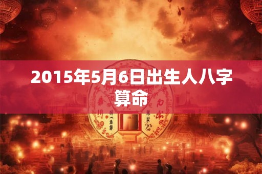 2015年5月6日出生人八字算命 2015年5月6日出生人八字算命