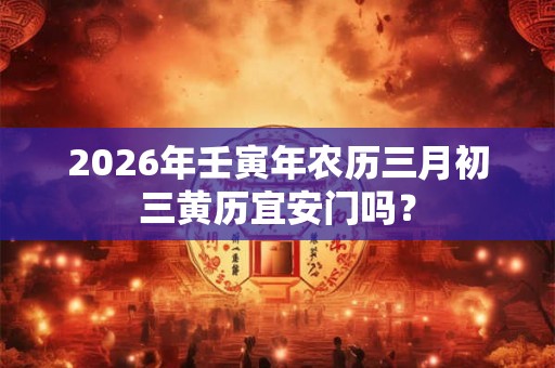 2026年壬寅年农历三月初三黄历宜安门吗? 2026年壬寅年农历三月初三黄历宜安门吗?