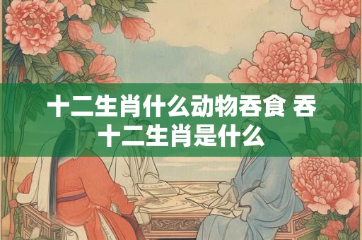 十二生肖什么动物吞食 吞十二生肖是什么