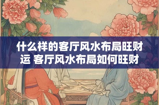 什么样的客厅风水布局旺财运 客厅风水布局如何旺财运