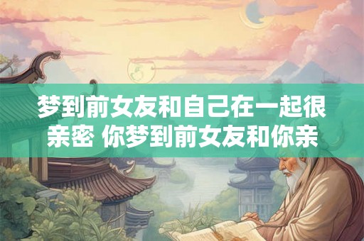 梦到前女友和自己在一起很亲密 你梦到前女友和你亲密了 梦到前女友和自己在一起很亲密 你梦到前女友和你亲密了