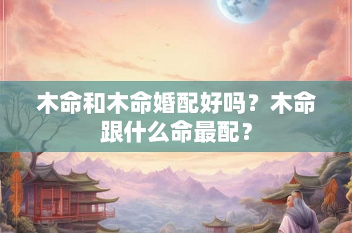 木命和木命婚配好吗？木命跟什么命最配？