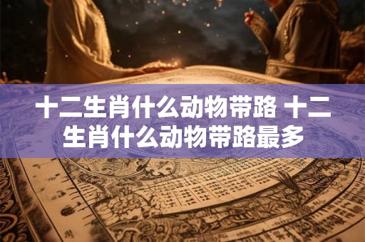 十二生肖什么动物带路 十二生肖什么动物带路最多
