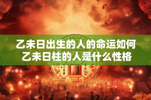 乙未日出生的人的命运如何 乙未日柱的人是什么性格