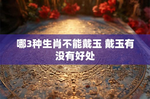 哪3种生肖不能戴玉 戴玉有没有好处 哪3种生肖不能戴玉 戴玉有没有好处