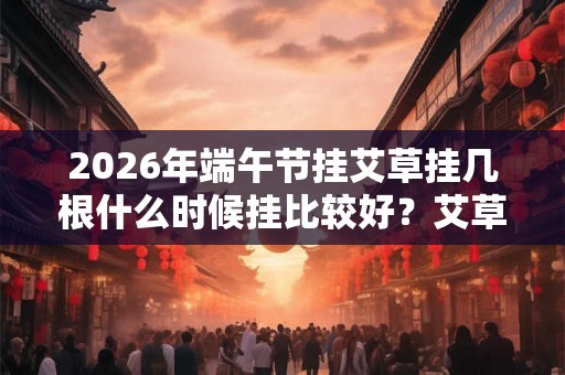 2026年端午节挂艾草挂几根什么时候挂比较好？艾草什么时候能拿下来？