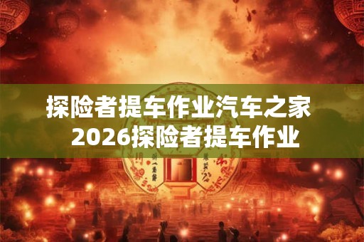 探险者提车作业汽车之家 2026探险者提车作业 探险者提车作业汽车之家 2026探险者提车作业